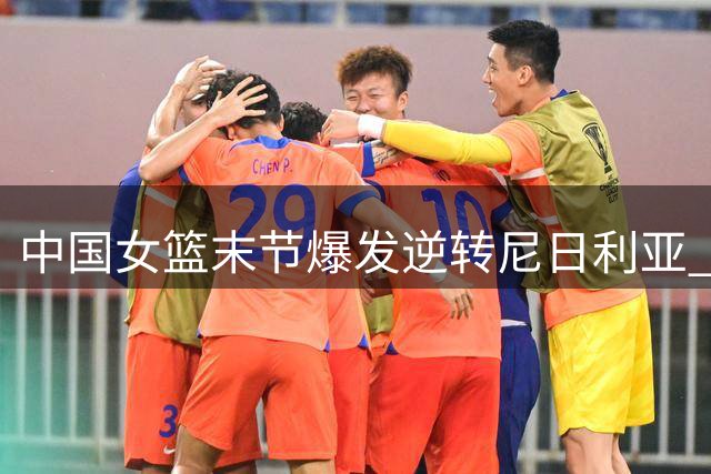 中国女篮末节爆发逆转尼日利亚 张子宇23+13统治内线
