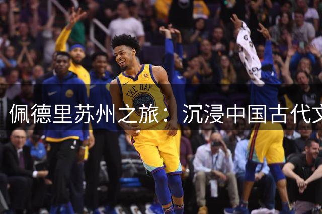 佩德里苏州之旅：沉浸中国古代文化与足球的完美融合