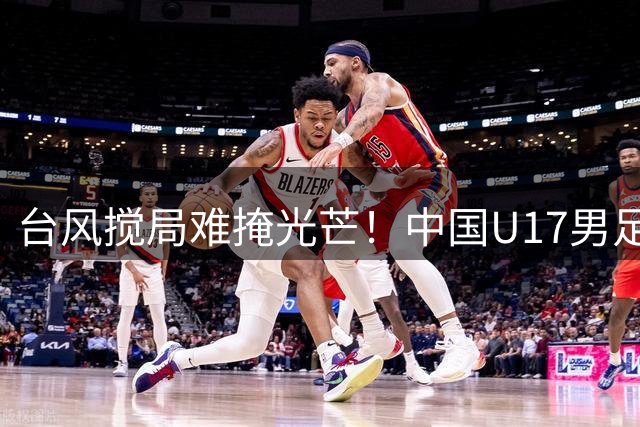 台风搅局难掩光芒！中国U17男足问鼎四冠 英超劲旅意外垫底