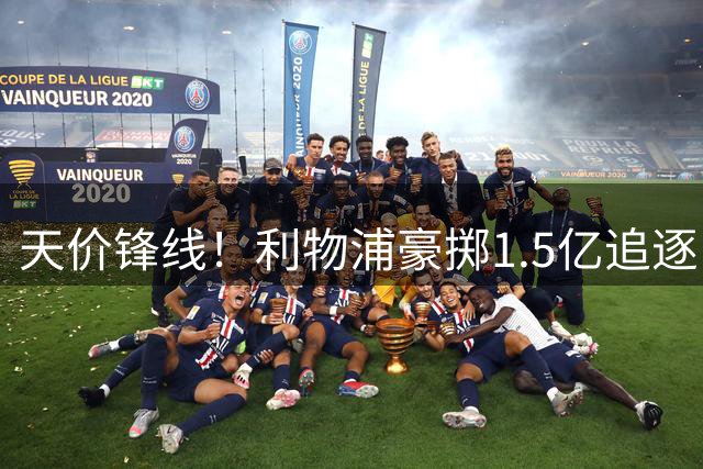 天价锋线！利物浦豪掷1.5亿追逐巴黎新星，英超转会格局或将改写