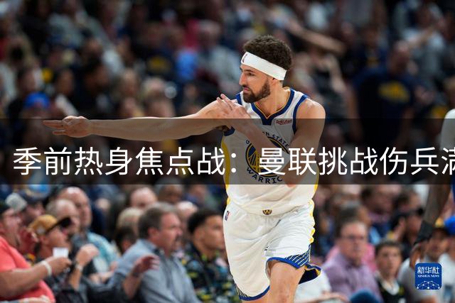 季前热身焦点战：曼联挑战伤兵满营的巴黎圣日耳曼