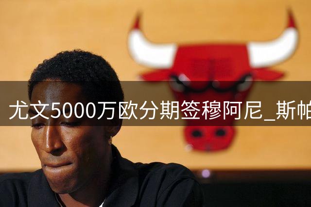 尤文5000万欧分期签穆阿尼 斯帕莱蒂战术拼图终落定