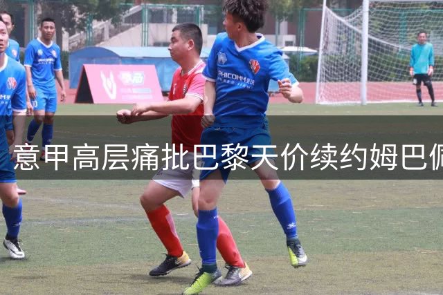 意甲高层痛批巴黎天价续约姆巴佩：足球经济面临崩盘危机