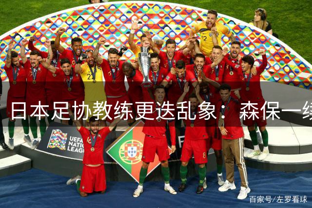 日本足协教练更迭乱象：森保一续约半年背后暗藏权力博弈