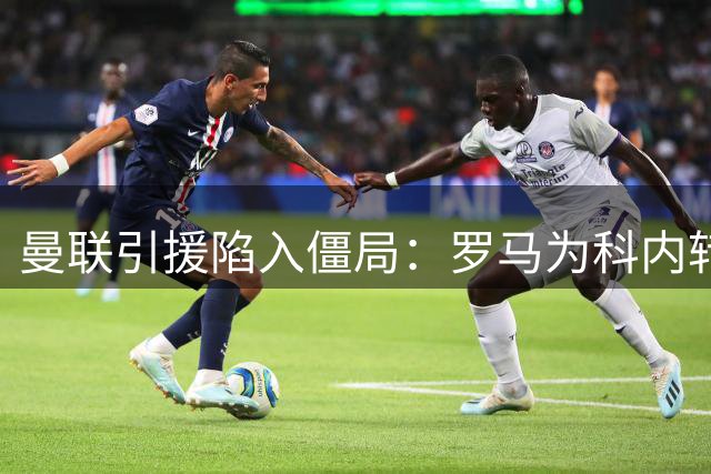 曼联引援陷入僵局：罗马为科内转会设最后通牒，拉什福德交换方案遭拒