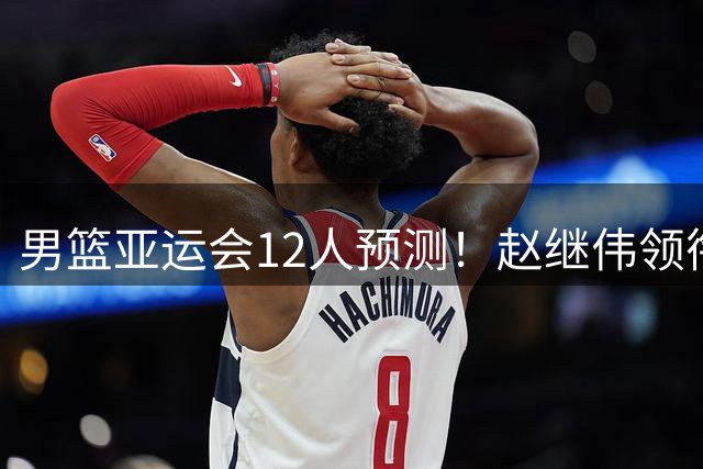 男篮亚运会12人预测！赵继伟领衔，杨瀚森+王俊杰回归，目标=夺冠