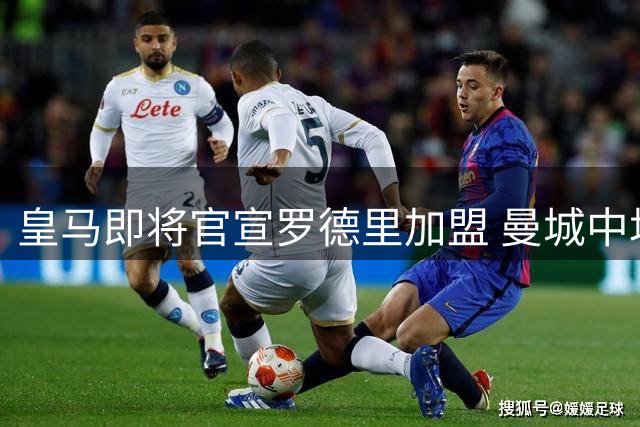 皇马即将官宣罗德里加盟 曼城中场悍将转战伯纳乌