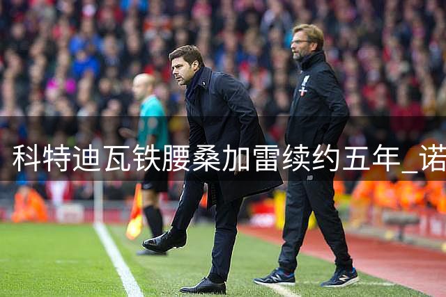 科特迪瓦铁腰桑加雷续约五年 诺丁汉森林锁定中场核心