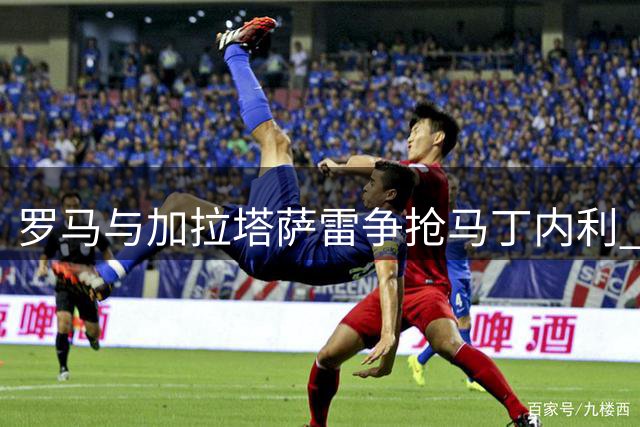 罗马与加拉塔萨雷争抢马丁内利 阿森纳面临留人难题