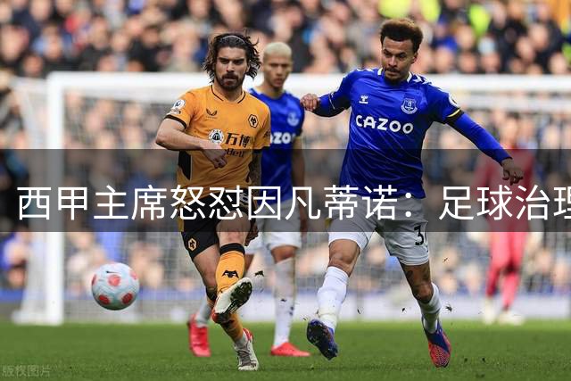 西甲主席怒怼因凡蒂诺：足球治理质疑岂能等同于"仇恨"？