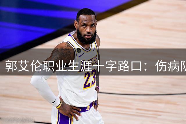 郭艾伦职业生涯十字路口：伤病阴影下未来何去何从？