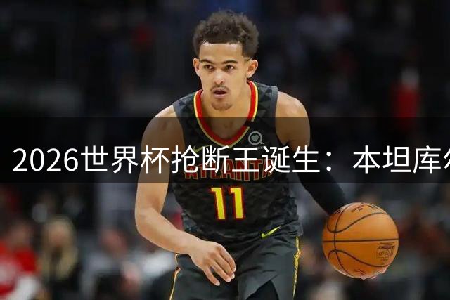 2026世界杯抢断王诞生：本坦库尔两度跻身榜单前十