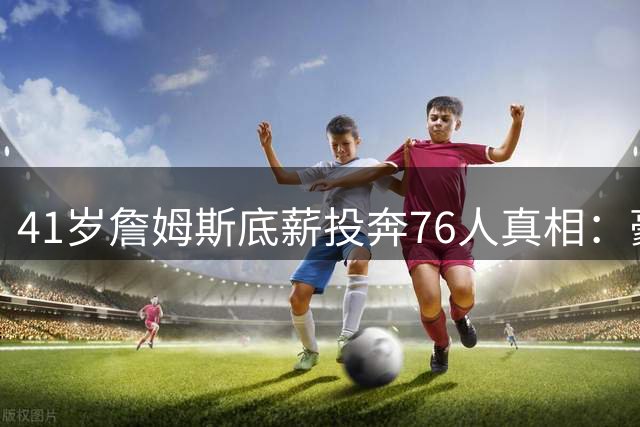 41岁詹姆斯底薪投奔76人真相：豪门拒付溢价薪资的残酷现实