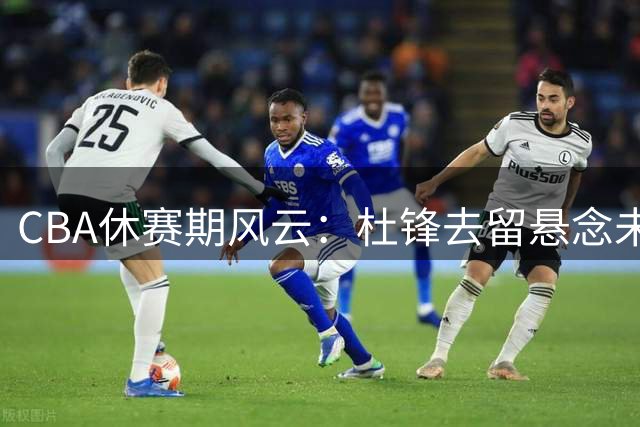 CBA休赛期风云：杜锋去留悬念未解 辽篮引援瞄准青岛王牌