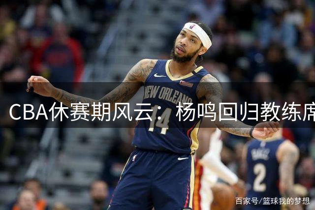 CBA休赛期风云：杨鸣回归教练席现转机 吉林男篮重组阵容引强援