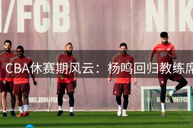 CBA休赛期风云：杨鸣回归教练席现转机 吉林男篮重组阵容引强援