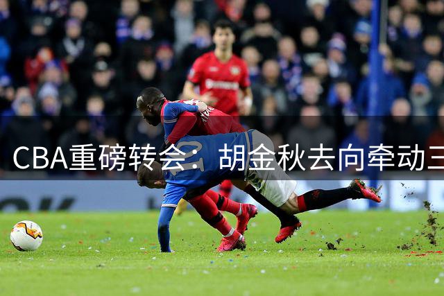 CBA重磅转会：胡金秋去向牵动三支球队命运